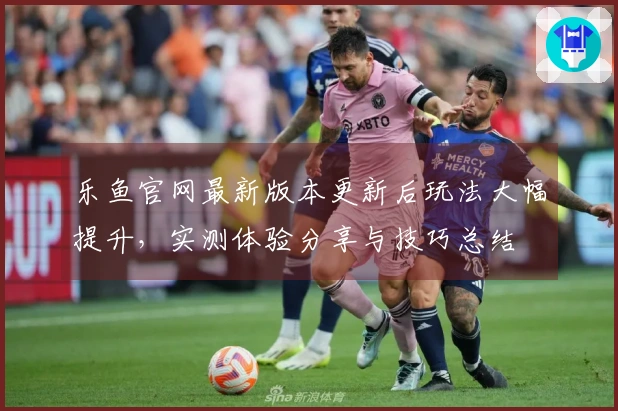 乐鱼官网最新版本更新后玩法大幅提升，实测体验分享与技巧总结