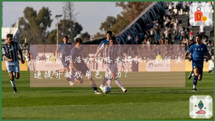 乐鱼官网活动攻略大揭秘：如何快速提升游戏角色能力？