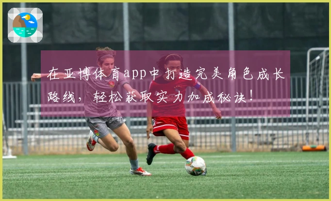 在亚博体育app中打造完美角色成长路线，轻松获取实力加成秘诀！